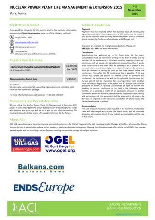 NUCLEAR POWER PLANT LIFE MANAGEMENT & EXTENSION 2015
Paris, France
4-5
November
2015
LEADERS IN CONFERENCE
PLANNING & PRODUCTION
www.wplgroup.com/aci
If you would like to register for this event or wish to find out more information,
please contact Mado Lampropoulou using any of the following methods:
+44 (0)20 3141 0607
mlampropoulou@acieu.net
http://www.acieu.net
Postal Address:
ACI Europe, 5/13 Great Suffolk Street, London, SE1 0NS
Registration Is Simple
Registration Is Simple
£1,495.00
(ex. VAT)
Documentation Packet Only £420.00
Conference(IncludesDocumentationPacket)
4-5 November 2015
Please Note.
Members and customers of all supporting organizations are entitled to a dis-
count off their conference package.
For more information please call Mado on +44 (0) 203 141 0607
Documentation Packet Available
We are selling the Nuclear Power Plant Life Management & Extension 2015
papers at just £395 (+£25 P&P). Simply tick the box on the booking form, send it
with payment and your copy will be on its way to you after the meeting. This
important manual will be a source of invaluable reference for the future.
Terms & Conditions
Payment
Payment must be received within five business days of returning the
signed contract. After receiving payment a VAT receipt will be issued. If
you do not receive a letter outlining details two weeks prior to the event,
please contact the Conference Coordinator at ACI Europe Ltd.
Discounts are available for multiple/group bookings. Please call
+44 (0)20 3141 0607 for more information.
Cancellations
Substitutions are welcome up to 24 hours prior to the event.
Cancellations must be received in writing no less than 3 weeks prior to
the start of the conference; a full credit voucher towards a future ACI
conference will be issued. Any cancellation received less than 3 weeks
prior to the start of the event shall be deemed to be a breach of this
contract by client, and accordingly, no credits will be given. Cancellations
must be received in writing by mail or fax three weeks before the
conference. Thereafter the full conference fee is payable. If for any
reason ACI Europe Ltd decides to amend, cancel or postpone this
conference, the conference fee will not be refunded. Furthermore, ACI
Europe Ltd will not be responsible for covering airfare, hotel or other
costs incurred by registrants. In the event that ACI Europe Ltd cancel or
postpone the event, ACI Europe Ltd reserves the right to transfer this
booking to another conference to be held in the following twelve
months, or to provide a credit of an equivalent amount to another
conference within the following twelve months. The construction, validity
and performance of this agreement shall be governed in all respects by
the laws of England to the exclusive jurisdiction of whose courts the
Parties hereby agree to submit.
Accommodation
The cost of accommodation is not included in the event fee. Preferential
rates will be arranged with or near the event venue, and all confirmed
delegates will be given details of how to book accommodation at this rate
in due course.
About ACI
ACI, a UK owned company, have been running successful conferences for the last 15 years in the USA. Headquartered in Chicago with offices all around the States,
they run forums in varied fields and are market leaders in healthcare business conferences. Opening their European head office at the end of 2005, they have ex-
panded rapidly and are launching a series of events covering the maritime, energy, oil and gas industries.
 