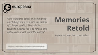 by Tabea Hirzel 2021 CC BY
Memories
Retold
A view on war from two sides.
“This is a game about choice making
and taking sides, cast into the middle
of a larger conflict. The solution
towards a happy life is to forgive and
not to choose not to kill the enemy”.
https://pro.europeana.eu/data/11-11-memories-retold
 