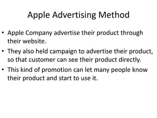 Apple Advertising Method
• Apple Company advertise their product through
  their website.
• They also held campaign to advertise their product,
  so that customer can see their product directly.
• This kind of promotion can let many people know
  their product and start to use it.
 