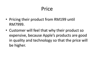 Price
• Pricing their product from RM199 until
  RM7999.
• Customer will feel that why their product so
  expensive, because Apple’s products are good
  in quality and technology so that the price will
  be higher.
 