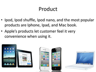 Product
• Ipod, Ipod shuffle, Ipod nano, and the most popular
  products are Iphone, Ipad, and Mac book.
• Apple’s products let customer feel it very
  convenience when using it.
 