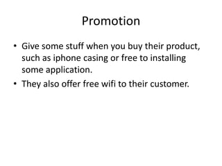 Promotion
• Give some stuff when you buy their product,
  such as iphone casing or free to installing
  some application.
• They also offer free wifi to their customer.
 