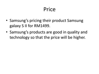 Price
• Samsung’s pricing their product Samsung
  galaxy S II for RM1499.
• Samsung’s products are good in quality and
  technology so that the price will be higher.
 