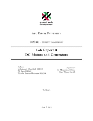 Abu Dhabi University
EEN 340 - Energy Conversion
Lab Report 3
DC Motors and Generators
Author:
Muhammad Obaidullah 1030313
Ali Raza 1012542
Abdulla Ibrahim Hammoud 1002480
Supervisor:
Dr. Muhammad Akmal
Eng. Ahmed Sweleh
Section 1
June 7, 2013
 