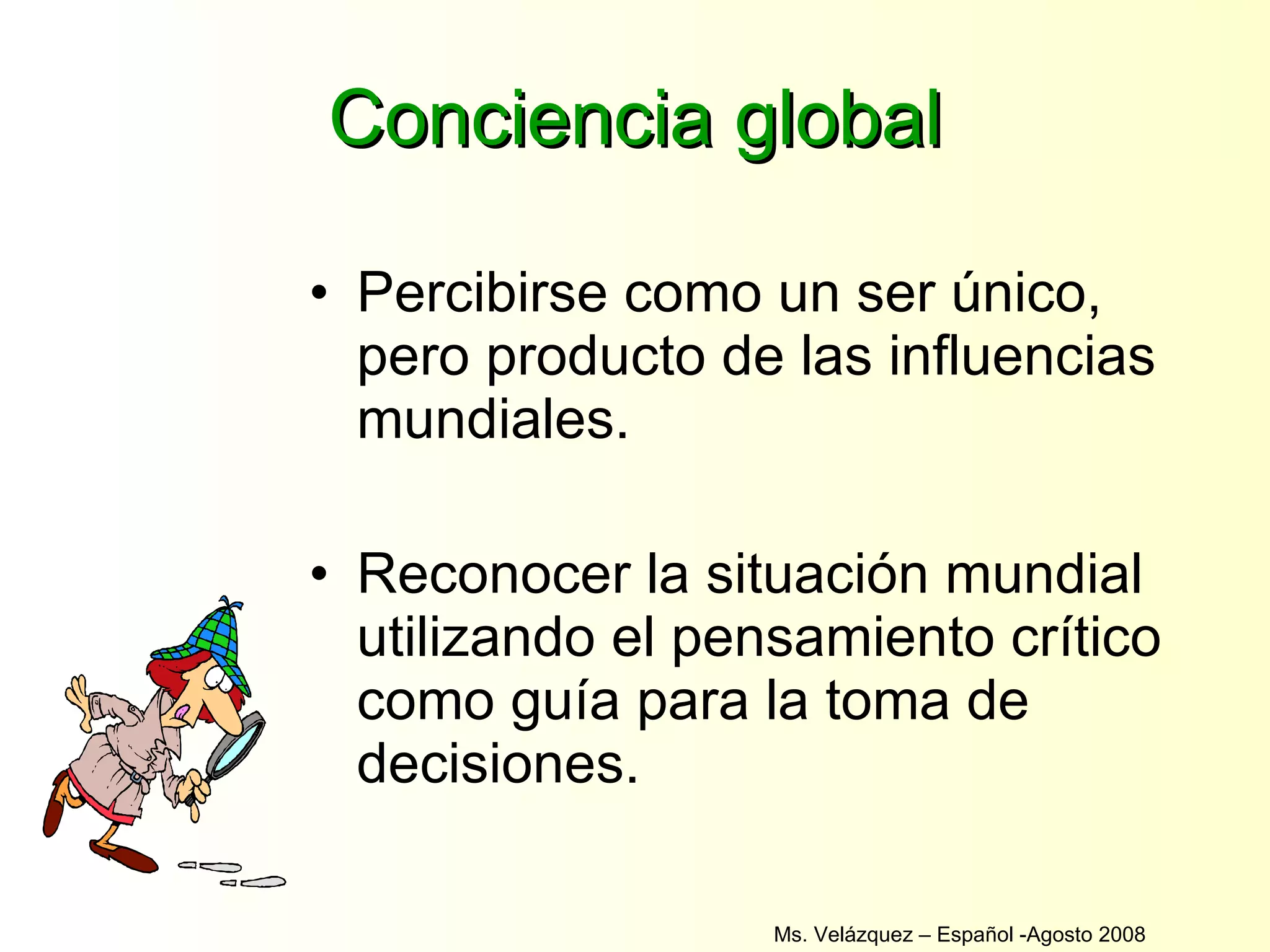Conciencia global Percibirse como un ser único, pero producto de las influencias mundiales. Reconocer la situación mundial utilizando el pensamiento crítico como guía para la toma de decisiones. Ms. Velázquez – Español -Agosto 2008  