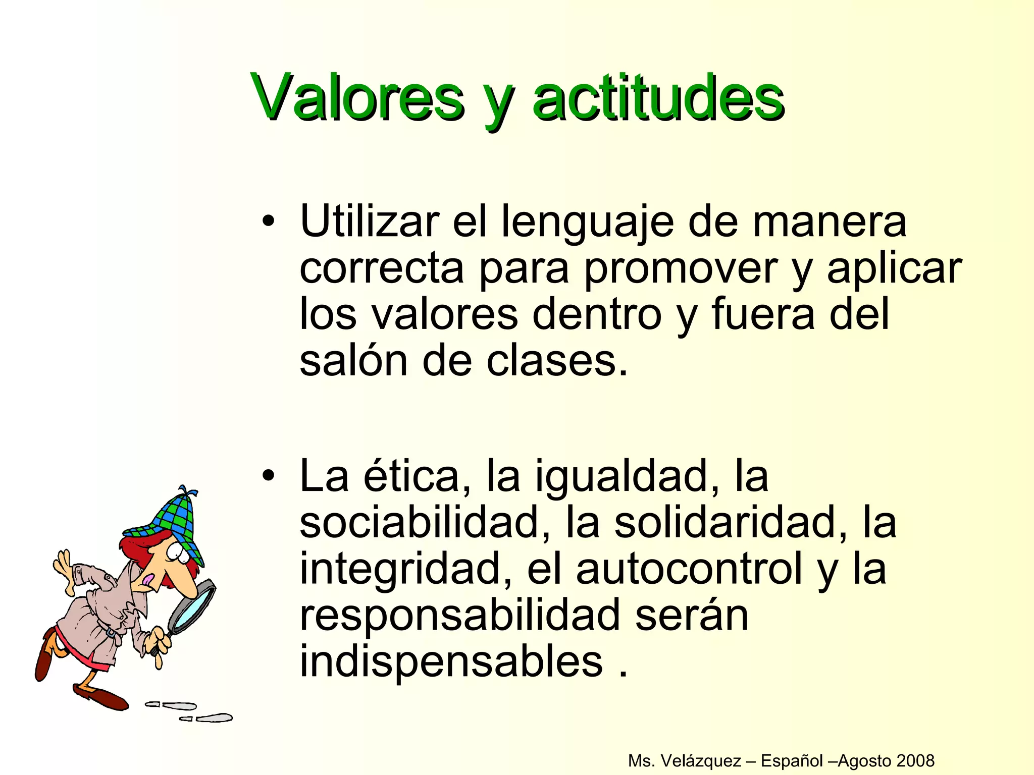 Valores y actitudes Utilizar el lenguaje de manera correcta para promover y aplicar los valores dentro y fuera del salón de clases. La ética, la igualdad, la sociabilidad, la solidaridad, la integridad, el autocontrol y la responsabilidad serán indispensables . Ms. Velázquez – Español –Agosto 2008  