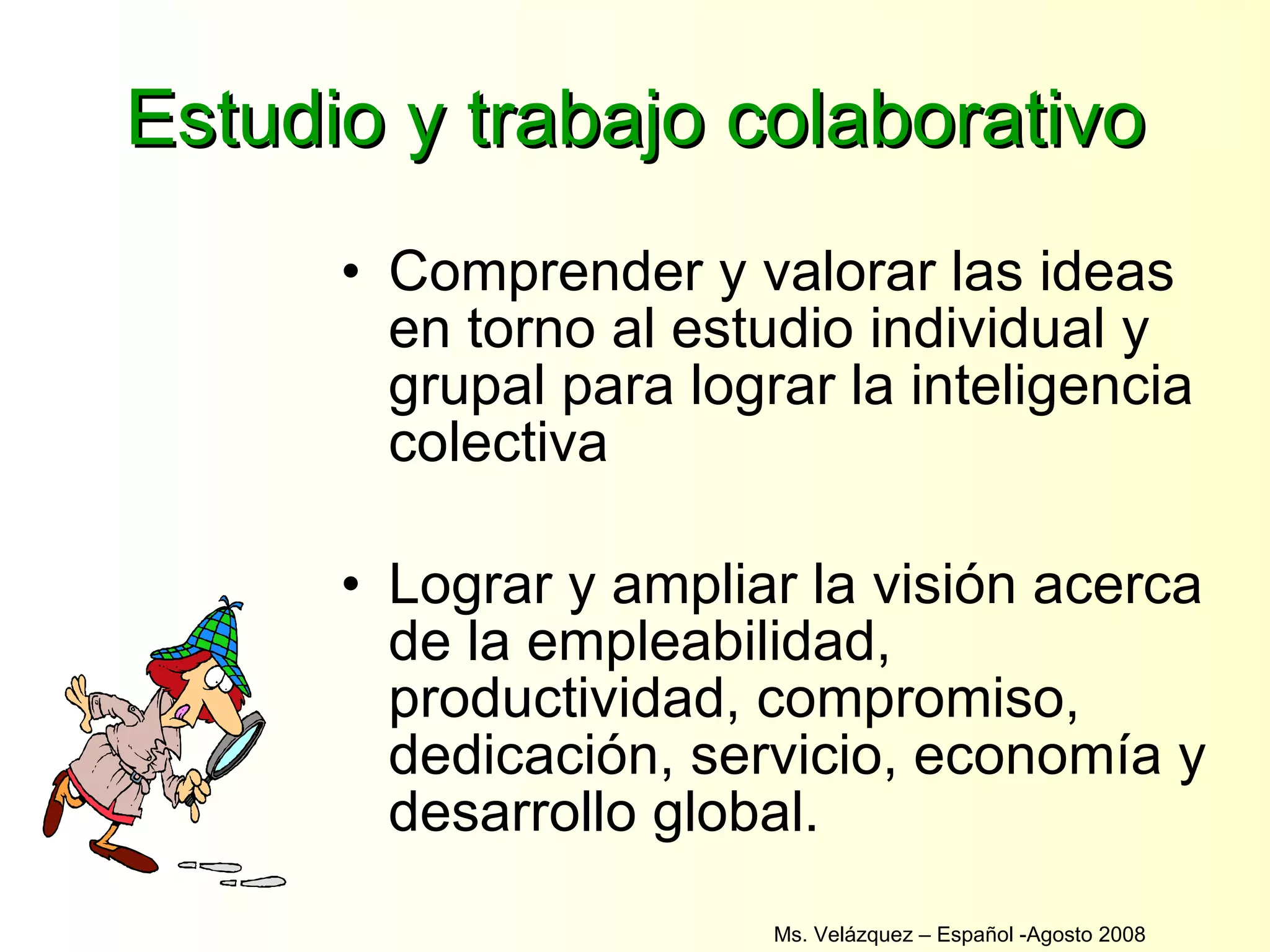 Estudio y trabajo colaborativo Comprender y valorar las ideas en torno al estudio individual y grupal para lograr la inteligencia colectiva Lograr y ampliar la visión acerca de la empleabilidad, productividad, compromiso, dedicación, servicio, economía y desarrollo global. Ms. Velázquez – Español -Agosto 2008  
