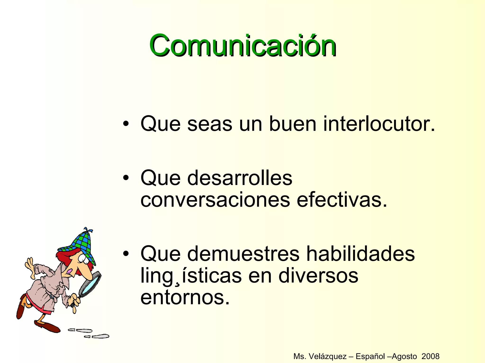 Comunicación Que seas un buen interlocutor. Que desarrolles conversaciones efectivas. Que demuestres habilidades lingüísticas en diversos entornos. Ms. Velázquez – Español –Agosto  2008  