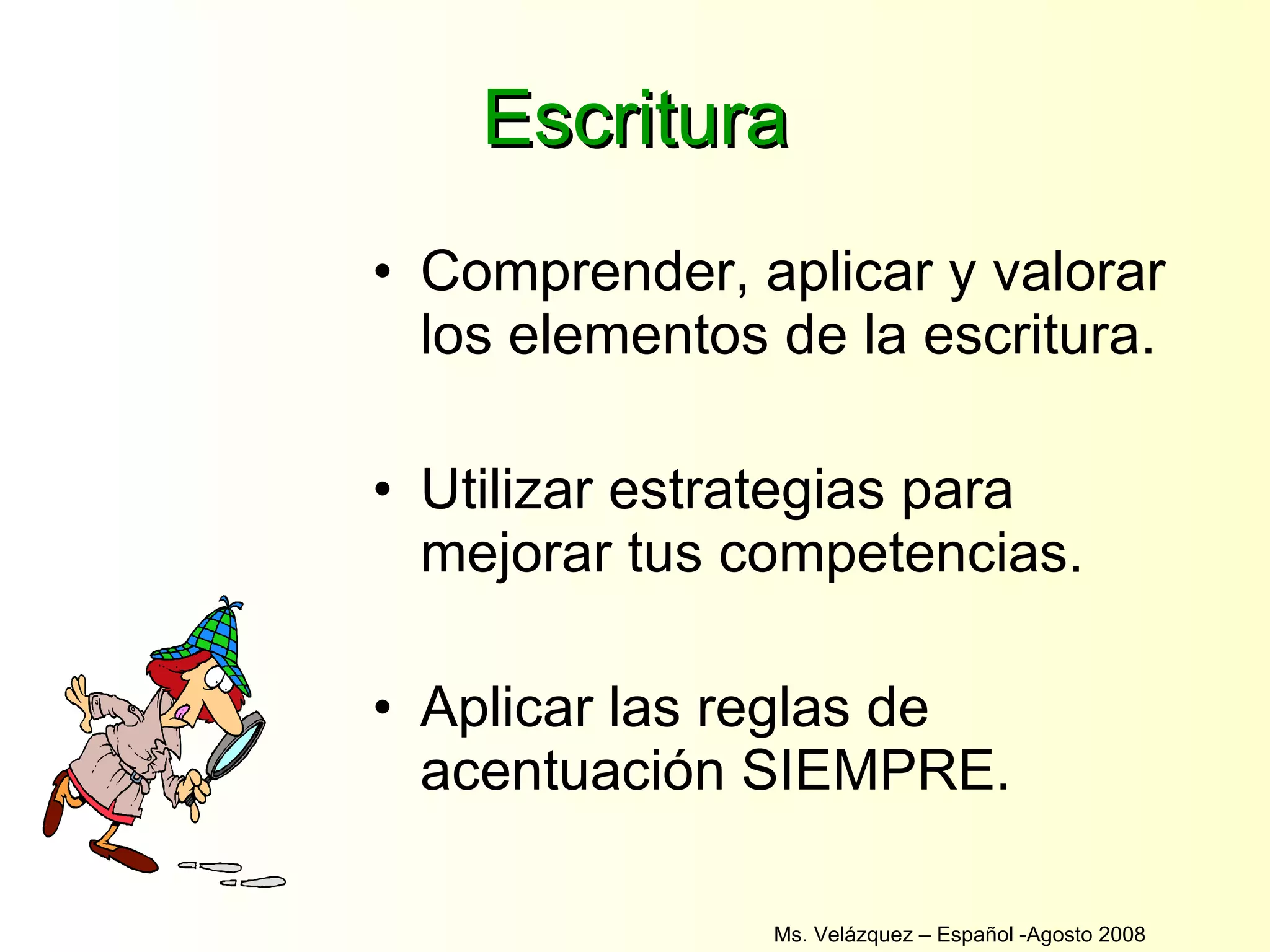 Escritura Comprender, aplicar y valorar los elementos de la escritura. Utilizar estrategias para mejorar tus competencias. Aplicar las reglas de acentuación SIEMPRE. Ms. Velázquez – Español -Agosto 2008  
