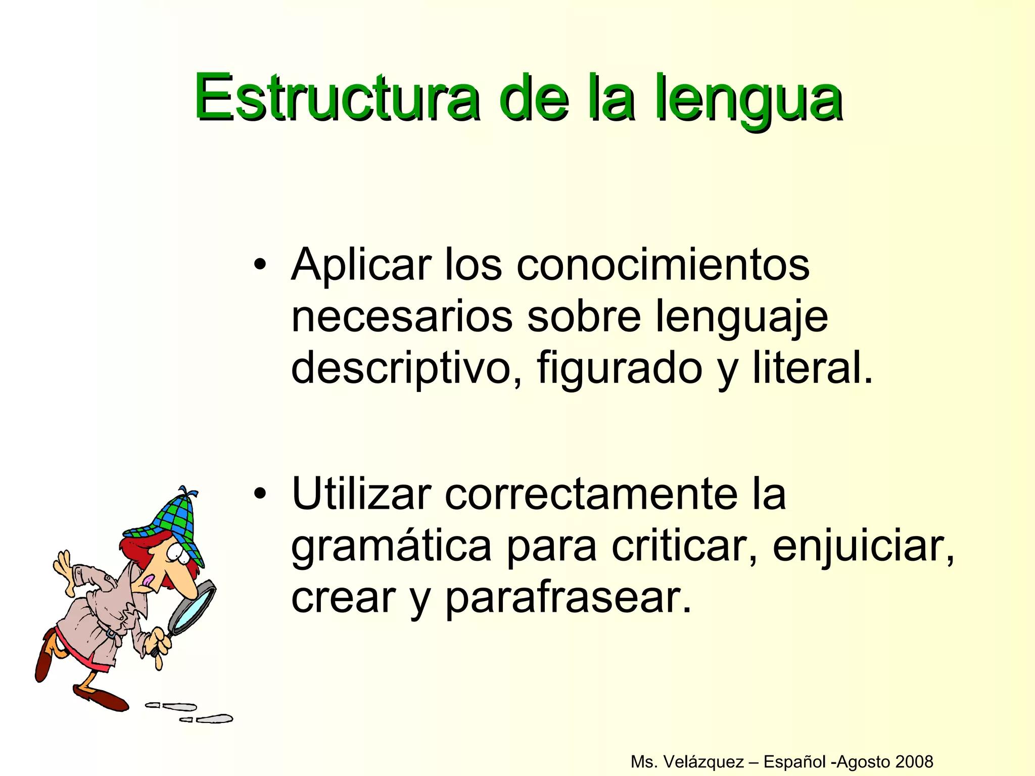 Estructura de la lengua Aplicar los conocimientos necesarios sobre lenguaje descriptivo, figurado y literal. Utilizar correctamente la gramática para criticar, enjuiciar, crear y parafrasear. Ms. Velázquez – Español -Agosto 2008  