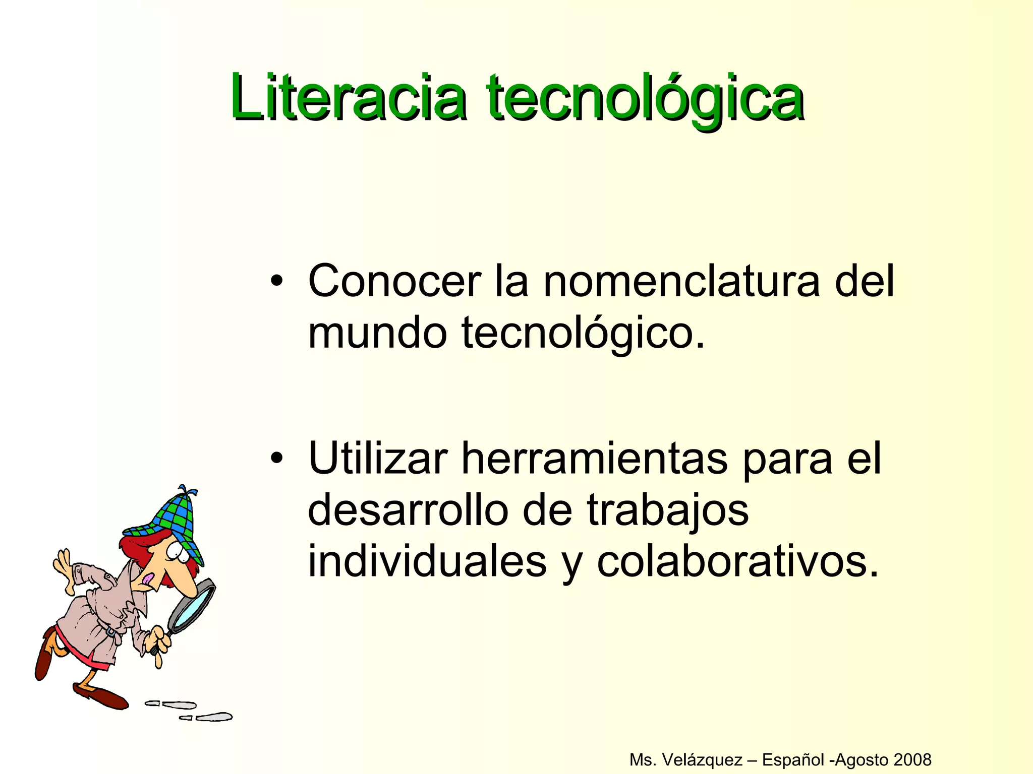 Literacia tecnológica Conocer la nomenclatura del mundo tecnológico. Utilizar herramientas para el desarrollo de trabajos individuales y colaborativos. Ms. Velázquez – Español -Agosto 2008  