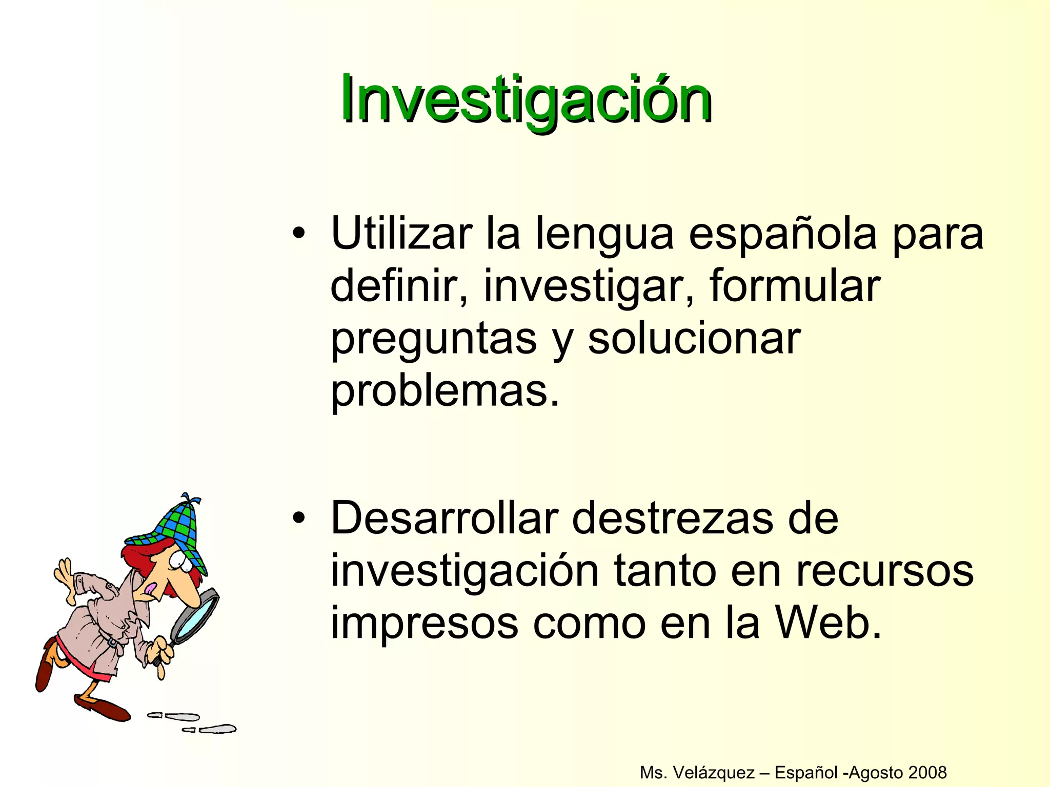 Investigación Utilizar la lengua española para definir, investigar, formular preguntas y solucionar problemas. Desarrollar destrezas de investigación tanto en recursos impresos como en la Web. Ms. Velázquez – Español -Agosto 2008  