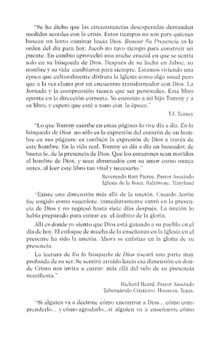 "Se ha dicho que las circunstancias desesperadas demandan
medidas acordes con la crisis. Estos tiempos no son para quienes
buscan un lento caminar hacia Dios. Busca: Su Presencia es la
orden del día para hoy. .Iacob no tuvo tiempo para construir un
puente. En cambio aprovechó una noche crucial en que se sentía
solo en su búsqueda de Dios. Después de su lucha en .Jaboc. su
nombre y su vida cambiaron para siempre, Estamos viviendo una
época que culturalmente disfruta la Iglesia eomo algo usual pero
que a la vez clama por un encuentro transformador con Dios. La
Jornada y la eomprensión tienen que ser personales. Este libro
apunta en la dirección correcta. Yo encomio a mi hijo Tornmy " a
su libro, " espero que esté a tono con la época."
T.F. Tcnncv
"Lo que Tomrnv escribe en estas páginas lo "Í"C día a día. En la
búeoueda de Dio« no sólo es la expresión del corazón de un hom-
bre en sus páginas: es también la expresión de Dios a través de
este hombre. En la vida real, Tommv es día a día un buscador. de
buena fe, de la presencia de Dios. Que los corazones sean mayidos
al hambre de Dios. y sean abrumados con su amor como nunca
antes. al leer este libro tan vital y necesario."
Reverendo Hart Pícrce. Pastor Asociado
Iglesia de la Roca. Balr imorc. xlarylnnd
"Existe una dimensión más allá de la unción. Cuando Aarón
fue ungido corno sacerdote. inmediatamente entró en la prcsen-
cia de Dios " no regrcsó hasta siete días después. La unción lo
había preparado para entrar en el ámbito de la gloria.
Allí es donde yo siento que Dios está guiando a su pueblo en el
día de hoy. El enfoque de mucha de la enseñanza en la Iglesia en el
presente ha sido la unción. Ahora se eniatiza cn la gloria dc su
presencia.
La lectura de El! l« búsqueda de Dios tocará una parte muy
profunda de su ser. Se scntirri atraído hacia esa dimensión en don-
de Cristo nos invita a entrar: más allá del velo de su presencia
maniñcsta.',
Richard Hcard, Pastor Asociado
Tabernáculo Cristiano. Houston. Texas.
"Si alguien va a decirme cómo encontrar a Dios ... cómo corn-
prenderlo.. y cómo agradarlo...si alguien ya a euseúarme cómo
 