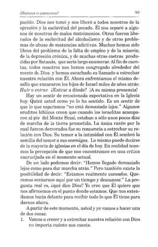 "Huimos o entrcmlOS.c 99
pueblo. Dios nos tomó y nos liberó a todos nosotros de la
opresión y la esclavitud del pecado. Él nos separó a algu-
nos de nosotros de malos matrimonios. Otros fueron libe-
rados de la esclavitud del alcoholismo y de otros proble-
mas de abuso de sustancias adictivas. Muchos hemos sido
libres del problema de la falta de empleo y de la miseria;
de la depresión crónica, y de muchas otras costras produ-
cidas por Satanás, que sería largo enumerar. Al fin de cuen-
tas, todos nosotros nos hemos congregado alrededor del
monte de Dios y hemos escuchado su llamado a estrechar
nuestra relación con Él. Ahora enfrentamos el mismo de-
safío que encararon los hijos de Israel miles de años atrás:
Huir o entrar. ¿Entrar a dónde? iA su misma presencia!
Hay un sentir de emocionada expectativa en la Iglesia
hoy. Quizá usted como yo lo ha sentido. Es un sentir de
que lo que esperamos "no está demasiado lejos." Algunos
eruditos bíblicos creen que cuando los israelitas acampa-
ron al pie del Monte Sinaí, estaban a sólo unos pocos días
de marcha de la tierra prometida. La única razón por la
cual fueron demorados fue su renuencia a estrechar su re-
lación con Dios. Su temor a la intimidad con Él sembró la
semilla del temor a sus enemigos. Lo mismo puede decirse
de la mayoría de iglesias en el día de hoy. En realidad tene-
mos la percepción de que nos encontramos en una crítica
encrucijada en el momento actual.
De un lado podemos decir: "Hemos llegado demasiado
lejos como para dar marcha atrás." Pero también existe la
posibilidad de decir: "Estamos realmente cansados. Que-
remos sentarnos aquí por un tiempo y descansar." La pre-
gunta real es, ¿qué dice Dios? Yo creo que Él quiere que
nos afirmemos en el punto donde estamos. Que nos exten-
damos hacia delante para recibir todo lo que Él tiene para
darnos ahora.
A partir de este momento, usted y yo vamos a hacer una
de dos cosas:
1. Vamos a crecer y a estrechar nuestra relación con Dios
no importa cuánto nos cueste.
 