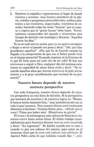 100 En la búsqueda de Dios
2. Daremos la espalda y regresaremos al lugar de donde
vinimos y seremos muy buenos miembros de la igle-
sia, ceñidos a programas preestablecidos, asiduos asis-
tentes a las reuniones, organizados, miembros de co-
mités, haciendo todas las cosas "buenas" que se supo-
ne y espera que la "gente buena" debe hacer. Termi-
naremos enamorados del pasado y miraremos este
tiempo de decisión con nostalgia y diremos: "Aquellos
fueron los días."
Yono sé cuál será su sentir, pero yo no quiero envejecer
y llegar a mirar el pasado con pena y decir: "iAh, qué días
grandiosos aquellos!" ¿Por qué he de hacerlo cuando he
llegado a la comprensión de que con el Señor puedo vivir
en el tiempo presente? Yopuedo caminar en la frescura de
lo que Él tiene para mí cada día de mi vida? Si hoy nos
atrevemos a seguir a Dios, cualquier día del mañana esta-
remos en capacidad de mirar hacia atrás y decir: "¡Yo re-
cuerdo aquellos años que fueron anteriores al gran aviva-
miento y a la gran manifestación que tuvimos de su pre-
sencia!"
Nuestro futuro depende de nuestra
correcta perspectiva
Con toda franqueza, nuestro futuro depende de nues-
tra perspectiva en esta hora de decisión. Si la perspectiva
que tenemos de nosotros y de nuestros logros es: "Bueno,
lo hemos hecho bastante bien," muy probablemente eso es
todo lo que haremos. Pero nuestro futuro será totalmente
diferente si decimos: "Gracias Señor, pero... édonde está el
resto? iTiene que haber más! iMuéstrame tu gloria!"
El truco o la estratagema más exitosa de Satanás es ha-
cernos correr hacia metas falsas. El diablo trabaja incan-
sablemente para hacernos detener tras un corto recorrido
y decir: "iLo logramos!" Se deleita cuando nos ve caer o
cuando ve que nos salimos del camino, para notar en el
momento final que la meta está todavía más adelante. El
Apóstol Pablo sabía de que hablaba cuando dijo: "...olvi-
 