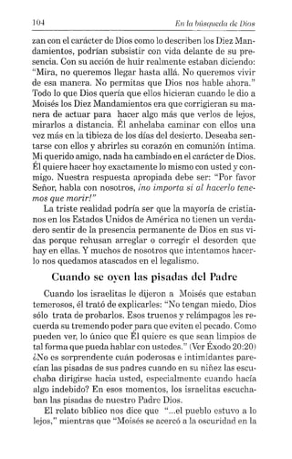 104 En la búsqueda de Dios
zan con el carácter de Dios como lo describen los Diez Man-
damientos, podrían subsistir con vida delante de su pre-
sencia. Con su acción de huir realmente estaban diciendo:
"Mira, no queremos llegar hasta allá. No queremos vivir
de esa manera. No permitas que Dios nos hable ahora."
Todo lo que Dios quería que ellos hicieran cuando le dio a
Moisés los Diez Mandamientos era que corrigieran su ma-
nera de actuar para hacer algo más que verlos de lejos,
mirarlos a distancia. Él anhelaba caminar con ellos una
vez más en la tibieza de los días del desierto. Deseaba sen-
tarse con ellos y abrirles su corazón en comunión íntima.
Mi querido amigo, nada ha cambiado en el carácter de Dios.
Él quiere hacer hoy exactamente lo mismo con usted y con-
migo. Nuestra respuesta apropiada debe ser: "Por favor
Señor, habla con nosotros, ino importa si al hacerlo tene-
mos que morir!"
La triste realidad podría ser que la mayoría de cristia-
nos en los Estados Unidos de América no tienen un verda-
dero sentir de la presencia permanente de Dios en sus vi-
das porque rehusan arreglar o corregir el desorden que
hay en ellas. Y muchos de nosotros que intentamos hacer-
lo nos quedamos atascados en ellegalismo.
Cuando se oyen las pisadas del Padre
Cuando los israelitas le dijeron a Moisés que estaban
temerosos, él trató de explicarles: "No tengan miedo, Dios
sólo trata de probarlos. Esos truenos y relámpagos les re-
cuerda su tremendo poder para que eviten el pecado. Como
pueden ver, lo único que Él quiere es que sean limpios de
tal forma que pueda hablar con ustedes." (VerÉxodo 20:20)
¿No es sorprendente cuán poderosas e intimidantes pare-
cían las pisadas de sus padres cuando en su niñez las escu-
chaba dirigirse hacia usted, especialmente cuando hacía
algo indebido? En esos momentos, los israelitas escucha-
ban las pisadas de nuestro Padre Dios.
El relato bíblico nos dice que "...el pueblo estuvo a lo
lejos," mientras que "Moisés se acercó a la oscuridad en la
 