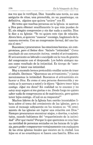 106 En la búsqueda de Dios
ma vez que lo verifiqué, Dios buscaba una novia, no una
amiguita de citas; una prometida, no un pasatiempo; en
definitiva, alguien que quiera "unirse" con Él.
Me temo que muchas personas en la Iglesia se acercan
a Dios para obtener sencillamente lo que más puedan de
Él, sin ningún compromiso y sin dar nada a cambio. Dios
le dice a su Iglesia: "Yo no quiero este tipo de relación.
Ahora bien, si quieren "casarse" conmigo, hagámoslo de la
manera correcta. Con un compromiso formal, del uno ha-
cia el otro."
Buscamos y procuramos las emociones baratas, sin com-
promisos, pero el Señor dice: "Anhelo "intimidad." Como
resultado de esa comunión íntima, vendrá el avivamiento.
El avivamiento es labrado o esculpido en la roca de granito
del compromiso con el desposado. Los bebés siempre na-
cen como resultado de la intimidad. Es tiempo de "acer-
carnos" y tener esa intimidad.
Muy a menudo hemos pretendido ensillar antes de traer
el caballo. Decimos: "Queremos un avivamiento," y jamás
mencionamos la intimidad. Buscamos el avivamiento sin
buscar a Dios. Es como si una persona desconocida y ex-
traña se le acercara a usted y le dijera: "Quiero tener hijos
contigo. ¿Qué me dices? En realidad no te conozco y no
estoy muy seguro si me gustas o no. Desde luego no quiero
saber nada de compromisos ni de matrimonio, pero quiero
tener hijos contigo. ¿Cuál es su respuesta?"
Muchos líderes de la Iglesia han escrito incontables li-
bros sobre el tema del crecimiento de las iglesias, pero a
veces el mensaje subyacente en los mismos es: "El creci-
miento de las iglesias sin lograr una relación con Dios."
Siempre procuramos encontrar atajos, o desvíos, o substi-
tutos, cuando hablamos del "requerimiento de la intimi-
dad" ¿Por qué razón? Porque lo que queremos es una bue-
na cantidad de personas sentadas en las bancas de la igle-
sia, para poder compararnos ventajosamente con cualquiera
de las otras iglesias locales que existen en la ciudad. Los
hijos en sí no constituyen ni hacen una familia. Ellos son
 