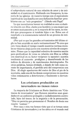 "Huimos o entrclJ1ws.C 107
el subproducto natural de una relación de amor y de inti-
midad en el matrimonio. Hablando con franqueza, la ma-
yoría de las iglesias de nuestro tiempo son el equivalente
espiritual de una familia con una disfunción familiar: pres-
bíteros con un "solo progenitor." ¿Dónde está Papá?
Lo que necesitamos buscar en realidad es una verdade-
ra relación con Dios. Junte a un hombre y a una mujer que
se aman mutuamente y, en la mayoría de los casos, no ten-
drá que preocuparse si tendrán hijos o no. Éstos son el
resultado o la consecuencia natural de un proceso de inti-
midad.
¿Por qué es que los grandes avivamientos del último si-
glo no han ocurrido en suelo norteamericano? Yocreo que
esto viene desde el tiempo cuando nuestras normas mora-
les se vinieron abajo junto con nuestros niveles de compro-
miso. Pienso que la capacidad colectiva de nuestra nación
para profundizar de veras su relación con Dios se refleja
con exactitud en su factor recíproco (u opuesto): nuestra
tendencia al aumento prodigioso y desenfrenado de los
índices de divorcio y de matrimonios desintegrados. En
otras palabras, hemos olvidado, o dejado de lado como ca-
rente de importancia, el perdido arte del compromiso con
Dios. Al elegir apartarnos del rostro de Dios al pie de la
montaña, cada uno de los demás compromisos en nuestras
vidas comenzaron a deteriorarse y finalmente a derrum-
barse.
Los cristianos producidos en
invernadero no tienen raíces
La mayoría de Cristianos en Norte América son "Cris-
tianos de invernadero" que florecen mientras sean guar-
dados en un ambiente protegido y cuidadosamente contro-
lado, lejos del temor, de la angustia o de la persecución.
"Dios no permita que pronunciar el Nombre de Jesús nos
resulte 'costoso'."
Pero una y otra vez hemos visto que si se toman estos
Cristianos de invernadero y se les ubica en el mundo real
 