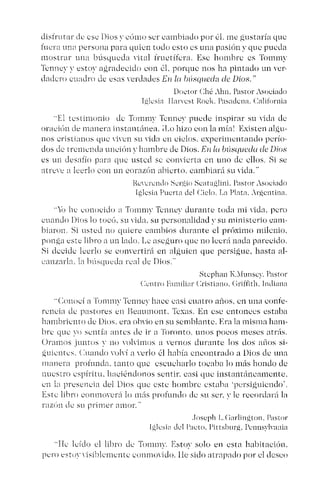 disfrur nr de ese Dios ~~ cómo ser cambiado por él, me gustaría que
fuera una persona para quien todo esto es una pasión y que pueda
mostrar una búsqueda vital tructífcra. Ese hombre es Tonunv
Tcnncv ~~ estoy agradecido con él, porque nos ha pintado un ver-
dadero cuadro de esas verdades En la húsqlleda de Dios,"
Doctor Ché .1111, Pastor Asociado
I,gksia IIarvcst Rock. Pnsndcn«. California
"El testimonio de Tornmv Tcnnev puede inspirar su vida de
oración de manera instantánea, il.o hizo con la mía' Existen alau-
nos cristianos que viven su vida en cielos. experimentando pcrío-
dos de tremenda unción v hambre de Dios. En/u búsqueda de Dios
es un desafío para que usted se convicrtu en uno de ellos, Si se
atreve a leerlo con un corazón abierto. cambiará su vida.'
Reverendo Scr,~i() Scata,~lini. Pastor Asociado
Iglesia Puerta del Ciclo. La Plata..r,gentina.
"ji, he conocido a Tommv Tcnnev durante toda mi vida, pero
cuando Dios lo toce). su vida. su personalidad ~~ su ministerio cam-
biaron, Si usted no quiere cambios durante el próximo milenio.
ponga este libro a un lado, Le ase,guro que no leerá nada parecido,
Si decide leerlo se convertirá en alguien que persigue, hasta al-
canzarla. la búsqueda real de Dios,"
Stcphan I,'lunse)'. Pastor
Centro Familiar Cristiano. Criffith. Indiana
"Conocí a Tornrny Tenney hace casi cuatro años, en una conté-
rcncia de pastores en Beaumont. Texas. En ese entonces estaba
bambriento de Dios. era obvio en su semblante, Era la misma ham-
bre que ~O sentía antes de ir a Toronto, unos pocos meses atrás.
Oramos juntos y no volvimos a vernos durante los dos años si-
,guientes. Cuando volví a verlo él había encontrado a Dios de una
manera profunda. tanto que escucharlo tocaba lo más hondo de
nuestro espíritu. haciéndonos sentir. casi que instantáneamente,
en la presencia del Dios que este hombre estaba 'persiguiendo'.
Este libro conmoverá lo más profundo de su ser. y le recordará la
razón de su primer amor."
.Ioseph L.Carlin,t.1,ton, Pastor
IP,lesi<l del Pacto, I'ir rsburá, Pcunsvlvanía
"He leído el libro de Tommv. Estoy solo en esta habitación.
pero estov vístblcmcntc conmovido, 11esido atrapado por el deseo
 