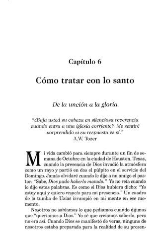 Capítulo 6
Cómo tratar con lo santo
De la unción a la gloria
"¿Baja usted su cabeza en silenciosa reverencia
cuando entra a una iglesia corriente? Me sentiré
sorprendido si su respuesta es sí."
A.W. Tozcr
M
i vida cambió para siempre durante un fin de se-
mana de Octubre en la ciudad de Houston, Texas,
cuando la presencia de Dios invadió la atmósfera
como un rayo y partió en dos el púlpito en el servicio del
Domingo. Jamás olvidaré cuando le dije a mi amigo el pas-
tor: "Sabe, Dios pudo haberlo matado." Yono reía cuando
le dije estas palabras. Es como si Dios hubiera dicho: "Yo
estoy aquí y quiero respeto para mi presencia." Un cuadro
de la tumba de Uzías irrumpió en mi mente en ese mo-
mento.
Nosotros no sabíamos lo que pediamos cuando dijimos
que "queríamos a Dios." Yosé que creíamos saberlo, pero
no era así. Cuando Dios se manifestó de veras, ninguno de
nosotros estaba preparado para la realidad de su presen-
 