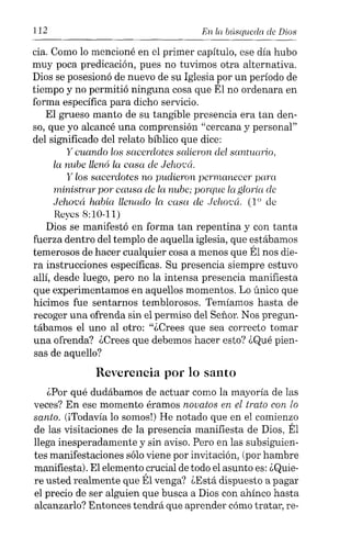 112 En la búsqueda de Dios
cia. Como lo mencioné en el primer capítulo, ese día hubo
muy poca predicación, pues no tuvimos otra alternativa.
Dios se posesionó de nuevo de su Iglesia por un período de
tiempo y no permitió ninguna cosa que Él no ordenara en
forma específica para dicho servicio.
El grueso manto de su tangible presencia era tan den-
so, que yo alcancé una comprensión "cercana y personal"
del significado del relato bíblico que dice:
y cuando los sacerdotes salieron del santuario,
la nube llenó la casa de Jehocá.
y los sacerdotes no pudieron permanecer para
ministrar por causa de la nube; porque la gloria de
Jehová había llenado la casa de Jehocá. (10 de
Reyes 8:10-11)
Dios se manifestó en forma tan repentina y con tanta
fuerza dentro del templo de aquella iglesia, que estábamos
temerosos de hacer cualquier cosa a menos que Él nos die-
ra instrucciones específicas. Su presencia siempre estuvo
allí, desde luego, pero no la intensa presencia manifiesta
que experimentamos en aquellos momentos. Lo único que
hicimos fue sentarnos temblorosos. Temíamos hasta de
recoger una ofrenda sin el permiso del Señor. Nos pregun-
tábamos el uno al otro: "¿Crees que sea correcto tomar
una ofrenda? ¿Crees que debemos hacer esto? ¿Qué pien-
sas de aquello?
Reverencia por lo santo
¿Por qué dudábamos de actuar como la mayoría de las
veces? En ese momento éramos novatos en el trato con lo
santo. (iTodavía lo somos!) He notado que en el comienzo
de las visitaciones de la presencia manifiesta de Dios, Él
llega inesperadamente y sin aviso. Pero en las subsiguien-
tes manifestaciones sólo viene por invitación, (por hambre
manifiesta). El elemento crucial de todo el asunto es: ¿Quie-
re usted realmente que Él venga? ¿Está dispuesto a pagar
el precio de ser alguien que busca a Dios con ahínco hasta
alcanzarlo? Entonces tendrá que aprender cómo tratar, re-
 