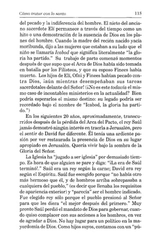 Cómo tratar COIl lo santo 115
del pecado y la indiferencia del hombre. El nieto del ancia-
no sacerdote Elí permanece a través del tiempo como un
hito o una demostración de la ausencia de Dios en los pla-
nes del hombre. Cuando la madre del recién nacido yacía
moribunda, dijo a las mujeres que estaban a su lado que el
niño se llamaría Icabod que significa literalmente "la glo-
ria ha partido." Su trabajo de parto comenzó momentos
después de que supo que el Arca de Dios había sido tomada
en batalla por los Filisteos, y que su esposo Finees había
muerto. Los hijos de EH, Ofni y Finees habían pecado con-
tra Dios, iaún mientras desempeñaban sus tareas
sacerdotales delante del Señor! (¿No es este todavía el mis-
mo caso de incontables ministerios en la actualidad? Bien
podría esperarlos el mismo destino: su legado podría ser
recordado bajo el nombre de "Icabod, la gloria ha parti-
do.")
En los siguientes 20 años, aproximadamente, transcu-
rridos después de la pérdida del Arca del Pacto, el rey Saúl
jamás demostró ningún interés en traerla a Jerusalén, pero
el sentir de David fue diferente. Él tenía una ardiente pa-
sión por ver restaurada la presencia de Dios en su lugar
apropiado en Jerusalén. Quería vivir bajo la sombra de la
Gloria del Señor.
La Iglesia ha "jugado a ser iglesia" por demasiado tiem-
po. Es hora de que alguien se pare y diga: "iLa era de Saúl
terminó!." Saúl era un rey según la carne; David era rey
según el Espíritu. Saúl fue escogido porque "no había otro
más hermoso que él, y de hombros arriba sobrepasaba a
cualquiera del pueblo," (es decir que llenaba los requisitos
de apariencia exterior) y "parecía" ser el hombre indicado.
Fue elegido rey sólo porque el pueblo presionó al Señor
para que les diera "el mejor después del primero." Muy
pronto Saúl perdió el mandato de Dios para gobernar, cuan-
do quiso complacer con sus acciones a los hombres, en vez
de agradar a Dios. No hay lugar para un político en la ma-
yordomía de Dios. Como hijos suyos, contamos con un "pú-
 