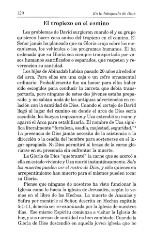120 En ta búsqueda de Dios
El tropiezo en el camino
Los problemas de David surgieron cuando él y su grupo
quisieron hacer caso omiso del tropiezo en el camino. El
Señor jamás ha planeado que su Gloria cruja sobre los me-
canismos, los vehículos o los programas humanos. Él ha
ordenado que su Gloria sea siempre transportada por va-
sos humanos santificados o separados, que respeten y re-
verencien su santidad.
Los hijos de Abinadab habían pasado 20 años alrededor
del arca. Para ellos era una caja o un cofre ornamental
ordinario. Probablemente fue un honor para ellos haber
sido escogidos para conducir la carreta que debía trans-
portarla, pero ninguno de estos dos jóvenes estaba prepa-
rado y no sabían nada de las antiguas advertencias en re-
lación con la santidad de Dios. Cuando el cortejo de David
llegó al lugar del camino en donde el arca de Dios sería
sacudida, los bueyes tropezaron y Uza extendió su mano y
agarró el Arca para estabilizarla. El nombre de Uza signi-
fica literalmente "fortaleza, osadía, majestad, seguridad.":'
La presencia de Dios jamás necesita de la asistencia a la
dirección o la osadía del hombre para sostenerse en ellu-
gar apropiado. Ni Dios permitirá al brazo de la carne glo-
riarse en su presencia sin enfrentar la muerte.
La Gloria de Dios "quebrantó" la carne que se acercó a
ella en estado viviente y Uza murió instantáneamente. Solo
los muertos pueden ver el rostro de Dios, y sólo quienes en
arrepentimiento han muerto para sí mismos pueden tocar
su Gloria.
Pienso que ninguno de nosotros ha visto funcionar la
Iglesia como lo hacía la iglesia de Jerusalén, según lo ve-
mos en el libro de los Hechos. La muerte de Ananías y
Safira por mentirle al Señor, descrita en Hechos capítulo
5:1-11, debería ser re-examinada por la Iglesia de nuestros
días. Ese mismo Espíritu comienza a visitar la Iglesia de
hoy,y sus normas de santidad no han cambiado. Cuando la
Gloria de Dios descendió en aquella joven iglesia que he
 