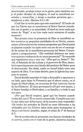 Cómo tratar con lo santo 121
mencionado, produjo temor en la gente, pero también tra-
jo el poder obrador de milagros, el cual se manifestó cor
señales y maravillas, y atrajo a muchas personas que E.
añadieron a ella. (Hechos 5:11-16)
¿Cuál fue la razón para que esto ocurriera? El hecho de
que los líderes que se sometieron al Señor fueron inunda-
dos con su poder y su autoridad. (iUsted no tiene nada que
temer de "Papá" si no hizo nada malo mientras él estaba
ausente!)
Tan pronto como la presencia de Dios se manifestó so-
bre nosotros en pequeñas cantidades de su Gloria, comen-
zamos a formularnos las mismas preguntas que David quizá
se planteó cuando vio cuán serio era eso de ser el encarga-
do de cuidar de la manifiesta presencia del Señor. Comen-
zamos a preguntarnos: "¿En realidad debemos ser noso-
tros quienes cuidamos de su sacra presencia?" Yorecuerdo
que repetíamos una y otra vez: "¿Por qué yo, Señor?" Da-
vid, el Salmista de las colinas y el guerrero de Dios, descu-
brió repentinamente otra faceta del carácter del Señor para
él desconocida. Sin duda, nadie en Israel había visto este
aspecto de Dios. Y es triste decirlo, pero la Iglesia hoy tam-
poco lo conoce.
David decidió cancelar el viaje a Jerusalén y apartarse a
un lado, para dejar la Presencia que él ahora temía, en el
hogar de Obed-edom, en cercanías de Gat (anterior fuerte
de los Filisteos). El Arca permaneció allí por tres meses, y
el Señor bendijo a Obed-edom, a su familia, y a todo lo que
era suyo.
¿Por qué David tropezó, igual que los bueyes cuando
tiraba del carro? Él se sentía conmovido. Cumplió con todo
lo que sabía que debía hacer, de la manera más respetable.
(De hecho los métodos de David no eran diferentes a los
utilizados por los filisteos años atrás para transportar el
Arca a territorio israelita, según el relato de 1ºde Samuel
6:7).
David encabezaba la procesión con danzas alrededor de
la carreta, junto con el resto de la gente, mientras muchos
 