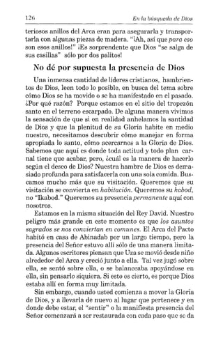 126 En la búsqueda de Dios
teriosos anillos del Arca eran para asegurarla y transpor-
tarla con algunas piezas de madera. "iAh, así que para eso
son esos anillos!" ¡Es sorprendente que Dios "se salga de
sus casillas" sólo por dos palitos]
No dé por supuesta la presencia de Dios
Una inmensa cantidad de líderes cristianos, hambrien-
tos de Dios, leen todo lo posible, en busca del tema sobre
cómo Dios se ha movido o se ha manifestado en el pasado.
¿Por qué razón? Porque estamos en el sitio del tropezón
santo en el terreno escarpado. De alguna manera vivimos
la sensación de que si en realidad anhelamos la santidad
de Dios y que la plenitud de su Gloria habite en medio
nuestro, necesitamos descubrir cómo manejar en forma
apropiada lo santo, cómo acercarnos a la Gloria de Dios.
Sabemos que aquí es donde toda actitud y todo plan car-
nal tiene que acabar, pero, ¿cuál es la manera de hacerlo
según el deseo de Dios? Nuestra hambre de Dios es dema-
siado profunda para satisfacerla con una sola comida. Bus-
camos mucho más que su visitación. Queremos que su
visitación se convierta en habitación. Queremos su kabod,
no "Ikabod." Queremos su presenciapermanente aquí con
nosotros.
Estamos en la misma situación del Rey David. Nuestro
peligro más grande en este momento es que los asuntos
sagrados se nos conviertan en comunes. El Arca del Pacto
habitó en casa de Abinadab por un largo tiempo, pero la
presencia del Señor estuvo allí sólo de una manera limita-
da. Algunos escritores piensan que Uza se movió desde niño
alrededor del Arca y creció junto a ella. Tal vez jugó sobre
ella, se sentó sobre ella, o se balanceaba apoyándose en
ella, sin pensarlo siquiera. Si esto es cierto, es porque Dios
estaba allí en forma muy limitada.
Sin embargo, cuando usted comienza a mover la Gloria
de Dios, y a llevarla de nuevo al lugar que pertenece y en
donde debe estar, el "sentir" o la manifiesta presencia del
Señor comenzará a ser restaurada con cada paso que se da
 