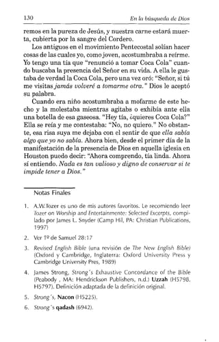 130 En la búsqueda de Dios
remos en la pureza de Jesús, y nuestra carne estará muer-
ta, cubierta por la sangre del Cordero.
Los antiguos en el movimiento Pentecostal solían hacer
cosas de las cuales yo, como joven, acostumbraba a reírme.
Yotengo una tía que "renunció a tomar Coca Cola" cuan-
do buscaba la presencia del Señor en su vida. A ella le gus-
taba de verdad la Coca Cola, pero una vez oró: "Señor, si tú
me visitas jamás volveré a tomarme otra." Dios le aceptó
su palabra.
Cuando era niño acostumbraba a mofarme de este he-
cho y la molestaba mientras agitabs o exhibía ante ella
una botella de esa gaseosa. "Rey tía, ¿quieres Coca Cola?"
Ella se reía y me contestaba: "No, no quiero." No obstan-
te, esa risa suya me dejaba con el sentir de que ella sabía
algo que yo no sabía. Ahora bien, desde el primer día de la
manifestación de la presencia de Dios en aquella iglesia en
Houston puedo decir: "Ahora comprendo, tía linda. Ahora
sí entiendo. Nada es tan valioso y digno de conservar si te
impide tener a Dios. "
Notas Finales
1. A.W.Tozer es uno de mis autores favoritos. Le recomiendo leer
Tozeron Worship and Entertainmente: 5e/ected Excerpts, compi-
lado por James L. Snyder (Carnp Hil, PA: Christian Publications,
1997)
2. Ver1ºdeSamueI28:17
3. Revised English Bible (una revisión de The New English Bible)
(Oxford y Cambridge, Inglaterra: Oxford University Press y
Cambridge University Pres, 1989)
4. James Strong, 5trong' s Exhaustive Concordance of the Bible
(Peabody , MA: Hendrickson Publishers, n.d.) Uzzah (H5798,
H5797). Definición adaptada de la definición original.
5. Strongs, Nacon (H5225).
6. Strong:» qadash(6942).
 