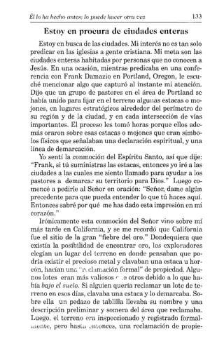 Él lo ha hecho antes: lo puede hacer otra ,,'ez 133
Estoy en procura de ciudades enteras
Estoy en busca de las ciudades. Mi interés no es tan solo
predicar en las iglesias a gente cristiana. Mi meta son las
ciudades enteras habitadas por personas que no conocen a
Jesús. En una ocasión, mientras predicaba en una confe-
rencia con Frank Damazio en Portland, Oregon, le escu-
ché mencionar algo que capturó al instante mi atención.
Dijo que un grupo de pastores en el área de Portland se
había unido para fijar en el terreno algunas estacas o mo-
jones, en lugares estratégicos alrededor del perímetro de
su región y de la ciudad, y en cada intersección de vías
importantes. El proceso les tomó horas porque ellos ade-
más oraron sobre esas estacas o mojones que eran símbo-
los físicos que señalaban una declaración espiritual, y una
línea de demarcación.
Yo sentí la conmoción del Espíritu Santo, así que dije:
"Frank, si tú suministras las estacas, entonces yo iré a las
ciudades a las cuales me siento llamado para ayudar a los
pastores a demarcar su territorio para Dios." Luego co-
mencé a pedirle al Señor en oración: "Señor, dame algún
precedente para que pueda entender lo que tú haces aquí.
Entonces sabré por qué me has dado esta impresión en mi
corazón."
Irónicamente esta conmoción del Señor vino sobre mí
más tarde en California, y se me recordó que California
fue el sitio de la gran "fiebre del oro." Dondequiera que
existía la posibilidad de encontrar oro, los exploradores
elegían un lugar del terreno en donde pensaban que po-
dría existir el precioso metal y clavaban una estaca u hor-
cón, hacían una "reclamación formal" de propiedad. Algu-
nos lotes eran más valiosos r .8 otros debido a lo que ha-
bía bajo el suelo. Si alguien quería reclamar un lote de te-
rreno en esos días, clavaba una estaca y lo demarcaba. So-
bre ella un pedazo de tablilla llevaba su nombre y una
descripción preliminar y somera del área que reclamaba.
Luego, el terreno era inspeccionado y registrado formal-
"lente, pero hasta .nuonccs, una reclamación de propie-
 