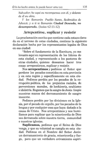 Él lo ha hecho antes; lo puede hacer otra 'eez 135
Salcador; he aquí su recompensa con él, y delante
de él su obra.
y les llamarán Pueblo Santo, Redimidos de
Jehocá; y a ti te llamarán Ciudad Deseada, no
desamparada. (Isaías 62:11-12)
Arrepentirse, suplicar y resistir
La proclamación escrita que contiene cada estaca clava-
da en el terreno de estas ciudades, contiene la siguiente
declaración hecha por los representantes legales de Dios
en esa ciudad:
"Sobre el fundamento de la Escritura, yo me
levanto aquí en representación de los líderes de
esta ciudad, y representando a los pastores de
otras ciudades, quienes deseamos hacer tres
cosas: arrepentirnos, suplicar y resistir.
Nos arrepentimos y pedimos al Señor que
perdone los pecados cometidos en esta provincia
y en esta región y específicamente en esta ciu-
dad. Pedimos perdón por los pecados de la co-
rrupción política, de los prejuicios raciales, de
perversiones morales, de hechicería, ocultismo
e idolatría. Rogamos que la sangre de Jesús limpie
nuestras manos del derramamiento de sangre
inocente.
Pedimos perdón por las divisiones en la Igle-
sia, por el pecado de orgullo, por los pecados de la
lengua y por cualquier cosa que haya dañado a la
causa de Cristo. Nos arrepentimos y nos humi-
llamos para suplicar que la misericordia de Dios
sea derramada sobre nuestra tierra, comunidad
e nuestras iglesias.
Suplicamos, pedimos que el Reino de Dios
venga, y que su voluntad se cumpla en esta ciu-
dad. Pedimos en el Nombre del Señor Jesús
un derramamiento de gracia, misericordia y fue-
go, para que un verdadero avivamiento espiri-
 