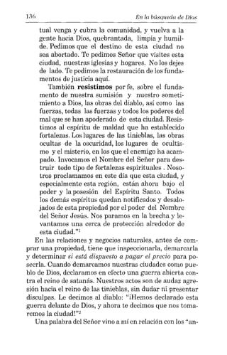 136 En la búsqueda de Dios
tual venga y cubra la comunidad, y vuelva a la
gente hacia Dios, quebrantada, limpia y humil-
de. Pedimos que el destino de esta ciudad no
sea abortado. Te pedimos Señor que visites esta
ciudad, nuestras iglesias y hogares. No los dejes
de lado. Te pedimos la restauración de los funda-
mentos de justicia aquí.
También resistimos por fe, sobre el funda-
mento de nuestra sumisión y nuestro someti-
miento a Dios, las obras del diablo, así como las
fuerzas, todas las fuerzas y todos los poderes del
mal que se han apoderado de esta ciudad. Resis-
timos al espíritu de maldad que ha establecido
fortalezas. Los lugares de las tinieblas, las obras
ocultas de la oscuridad, los lugares de ocultis-
mo y el misterio, en los que el enemigo ha acam-
pado. Invocamos el Nombre del Señor para des-
truir todo tipo de fortalezas espirituales. Noso-
tros proclamamos en este día que esta ciudad, y
especialmente esta región, están ahora bajo el
poder y la posesión del Espíritu Santo. Todos
los demás espíritus quedan notificados y desalo-
jados de esta propiedad por el poder del Nombre
del Señor Jesús. Nos paramos en la brecha y le-
vantamos una cerca de protección alrededor de
esta ciudad."!
En las relaciones y negocios naturales, antes de com-
prar una propiedad, tiene que inspeccionarla, demarcarla
y determinar si está dispuesto a pagar el precio para po-
seerla. Cuando demarcamos nuestras ciudades como pue-
blo de Dios, declaramos en efecto una guerra abierta con-
tra el reino de satanás. Nuestros actos son de audaz agre-
sión hacia el reino de las tinieblas, sin dudar ni presentar
disculpas. Le decimos al diablo: "iHemos declarado esta
guerra delante de Dios, y ahora te decimos que nos toma-
remos la ciudad!'?
Una palabra del Señor vino a mí en relación con los "an-
 