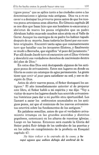 Éllo ha hecho antes; lo puede hacer otra 'Vez 137
tiguos pozos" que se aplica tanto a las ciudades como a las
denominaciones e iglesias más antiguas. Dios va a re-ex-
cavar o a destapar losprimeros pozos antes de que los nue-
vos pozos artesianos sean abiertos. En Génesis capítulo 26
se nos dice que Isaac hizo que sus hombres re-excavaran y
abrieran de nuevo los pozos originales que su padre
Abraham había excavado muchos años atrás en el Valle de
Gerar. Aunque los enemigos de su padre los habían tapado
después de su muerte, Isaac todavía los llamó por sus nom-
bres originales. Encontró tanta agua que constantemente
tuvo que batallar con los invasores filisteos, y finalmente
se mudó a Beerseba, que significa "el pozo del juramento."
Fue allí donde Jacob tuvo el encuentro con el Dios viviente
y descubrió sus verdaderos derechos de nacimiento dentro
del plan de Dios}
En estos días Dios está destapando algunos de los anti-
guos pozos de avivamiento. Estos son lugares en donde su
Gloria es como un estanque de agua permanente. La gente
tiene que venir al pozo para satisfacer su sed, y ese es de-
signio de Dios.
Antes de abrir nuevos pozos, el Señor destapará los an-
tiguos.' El año inmediatamente anterior al de preparar
este libro, el Señor habló a mi espíritu y me dijo: "Voy a
visitar de nuevo los lugares donde han ocurrido avivamien-
tos históricos para dar a mi pueblo otra oportunidad. Los
llamaré a sacar los sedimentos acumulados en los anti-
guos pozos, así que el comienzo de los nuevos avivamien-
tos ocurrirá sobre los fundamentos de los antiguos."
En palabras sencillas, antes de que el verdadero aviva-
miento irrumpa en las grandes avenidas y distritos
populosos, comenzará en los altares de nuestras iglesias. .
Luego en las bancas. Entonces será cuando la Gloria del
Señor podrá fluir debajo de los umbrales de las puertas y
en las calles en cumplimiento de la profecía en Ezequiel
capítulo 47:
Xle hizo colcer a la entrada de la casa; y he
aquí aguas que salían debajo del umbral de la
 