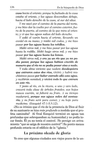 138 En la búsqueda de Dios
casa hacia el oriente; porque lafachada de la casa
estaba al oriente, y las aguas descendían debajo,
hacia el lado derecho de la casa, al sur del altar.
y me sacó por el camino de la puerta del norte,
y me hizo dar la vuelta por el camino exterior; fue-
ra de la puerta, al camino de la que mira al orien-
te; y vi que las aguas salían del lado derecho.
y salió el varón hacia el oriente, llevando un
cordel en su mano; y midió mil codos, y me hizo
pasar por las aguas hasta los tobillos.
Midió otros mil, y me hizo pasar por las aguas
hasta la rodilla. l'vlidió luego otros mil, y me hizo
pasar por las aguas hasta los lomos.
Midió otros mil, y era ya un río que yo no po-
día pasar, porque las aguas habían crecido de
manera que el río no se podía pasar sino a nado.
y toda alma viviente que nadare dondequierct
que entraren estos dos ríos, 'L'Ívirá; y habrá mu-
chísimos peces por haber entrado allá esta agua,
y recibirán sanidad; y vivirá todo lo que entrare
en este río.
y junto al rio, en la rivera, a uno y otro lado,
crecerá toda clase de árboles frutales; sus hojas
nunca caerán, ni faltará su fruto. "-1 su tiempo
madurará, porque sus aguas salen del santua-
rio; y su fruto será para comer, y su hoja para
medicina. (Ezequiel 47:1-5,9,12).
¿No es irónico que el río de la presencia de Dios al fluir
de su santuario se hizo más profundo a medida que el pro-
feta caminaba? Al final Ezequiel terminó en aguas tan
profundas que sobrepasaban su humanidad y no podía to-
car fondo. Él ya no tenía el control. ¡Yo persigo un avíva-
miento "que se salga de nuestro control"! Su punto menos
profundo estaría en el edificio de la "iglesia."
La próxima oleada de gloria
Yocreo que algunas ciudades son viejos pozos de la un-
 