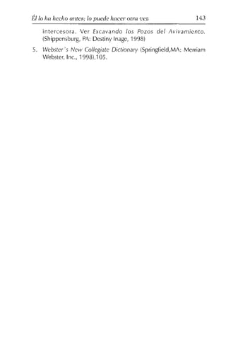 Él lo ha hecho antes; lo puede hacer otra 'Vez 143
intercesora. Ver Excavando los Pozos del Avivamiento.
(Shippensburg, PA: Destiny Inage, 1998)
5. Webster's New Collegiate Dictionary (Springfield,MA: Merriam
Webster, Inc., 1998),105.
 