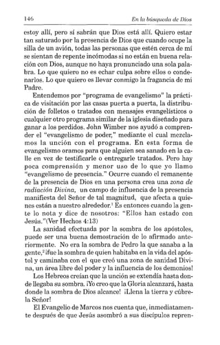 146 En la búsqueda de Dios
estoy allí, pero sí sabrán que Dios está allí. Quiero estar
tan saturado por la presencia de Dios que cuando ocupe la
silla de un avión, todas las personas que estén cerca de mí
se sientan de repente incómodas si no están en buena rela-
ción con Dios, aunque no haya pronunciado una sola pala-
bra. Lo que quiero no es echar culpa sobre ellos o conde-
narlos. Lo que quiero es llevar conmigo la fragancia de mi
Padre.
Entendemos por "programa de evangelismo" la prácti-
ca de visitación por las casas puerta a puerta, la distribu-
ción de folletos o tratados con mensajes evangelísticos o
cualquier otro programa similar de la iglesia diseñado para
ganar a los perdidos. John Wimber nos ayudó a compren-
der el "evangelismo de poder," mediante el cual mezcla-
mos la unción con el programa. En esta forma de
evangelismo oramos para que alguien sea sanado en la ca-
lle en vez de testificarle o entregarle tratados. Pero hay
poca comprensión y menor uso de lo que yo llamo
"evangelismo de presencia." Ocurre cuando el remanente
de la presencia de Dios en una persona crea una zona de
radiación Divina, un campo de influencia de la presencia
manifiesta del Señor de tal magnitud, que afecta a quie-
nes están a nuestro alrededor,' Es entonces cuando la gen-
te lo nota y dice de nosotros: "Ellos han estado con
Jesús."(Ver Hechos 4:13)
La sanidad efectuada por la sombra de los apóstoles,
puede ser una buena demostración de lo afirmado ante-
riormente. No era la sombra de Pedro la que sanaba a la
gente," ifue la sombra de quien habitaba en la vida del após-
tol y caminaba con el que creó una zona de sanidad Divi-
na, un área libre del poder y la influencia de los demonios!
Los Hebreos creían que la unción se extendía hasta don-
de llegaba su sombra. ¡Yo creo que la Gloria alcanzará, hasta
donde la sombra de Dios alcance! il.lena la tierra y cúbre-
la Señor!
El Evangelio de Marcos nos cuenta que, inmediatamen-
te después de que Jesús asombró a sus discípulos repren-
 