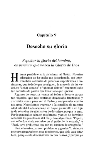 Capítulo 9
Deseche su gloria
Sepultar la gloria del hombre,
es permitir que nazca la Gloria de Dios
H
emos perdido el arte de adorar al Señor. Nuestra
adoración se ha vuelto tan desordenada, con inter-
minables retahilas de palabras superficiales e in-
sinceras, que todo lo que consiguen, la mayoría de las ve-
ces, es "llenar espacio" o "quemar tiempo" con monólogos
tan carentes de pasión que Dios tiene que ignorar.
Algunos de nosotros vamos al Señor a llevarle cargas
tan pesadas, que nos sentimos demasiado frustrados y
distraidos como para ver al Padre y comprender cuánto
nos ama. Necesitamos regresar a la sencillez de nuestra
edad infantil. Cada noche en mi hogar, yo arrullo a mi hiji-
ta de seis años de edad antes de dormirse, porque la amo.
Por lo general se echa en mis brazos, y antes de dormirse
recuerda los problemas del día y dice algo como: "Papito,
ese niño fue malo conmigo en el patio de la escuela," o
"Papi, tuve problemas hoy con mi examen de ortografía."
Para ella estos parecen problemas gigantes.Yo siempre
procuro asegurarle en esos momentos, que todo va a estar
bien, porque está descansando en mis brazos, y porque yo
 