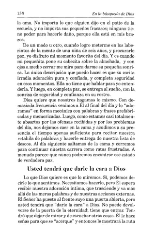 158 En la búsqueda de Dios
la amo. No importa lo que alguien dijo en el patio de la
escuela, y no importa sus pequeños fracasos; ninguno tie-
ne poder para hacerle daño, porque ella está en mis bra-
zos.
De un modo u otro, cuando logro meterme en los labe-
rintos de la mente de una niña de seis años, y procurarle
paz, yo disfruto mi momento favorito del día. Y es cuando
mi pequeñita pone su cabecita sobre la almohada, y con
ojos a medio cerrar me mira para darme su pequeña sonri-
sa. La única descripción que puedo hacer es que su carita
irradia adoración pura y confiada, y completa seguridad
en esos momentos. Ella no tiene que hablar para yo enten-
derla. Y luego, en completa paz, se entrega al sueño, con la
sonrisa de seguridad y confianza en su rostro.
Dios quiere que nosotros hagamos lo mismo. Con de-
masiada frecuencia venimos a Él al final del día y lo "ado-
ramos" en forma mecánica con palabras y frases prefabri-
cadas y memorizadas. Luego, como estamos casi totalmen-
te absortos por las ofensas recibidas y por los problemas
del día, nos dejamos caer en la cama y acudimos a su pre-
sencia el tiempo apenas suficiente para recitar nuestra
retahila de palabras y hacerle entrega de nuestra lista de
deseos. Al día siguiente saltamos de la cama y corremos
para continuar nuestra carrera como ratas frustradas. A
menudo parece que nunca podremos encontrar ese estado
de verdadera paz.
Usted tendrá que darle la cara a Dios
Lo que Dios quiere es que lo miremos. Sí, podemos de-
cirle lo que sentimos. Necesitamos hacerlo, pero Él espera
recibir nuestra adoración íntima, que trasciende y va más
allá de las meras palabras y de nuestras acciones externas.
El Señor ha puesto al frente suyo una puerta abierta, pero
usted tendrá que "darle la cara" a Dios. No puede devol-
verse de la puerta de la eternidad; tiene que entrar. Ten-
drá que dejar de mirar y de escuchar otras cosas. Élle hace
señas para que se "acerque" y entonces le mostrará la ruta
 