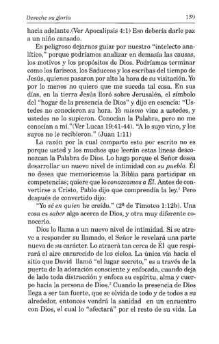 Deseche su gloria 159
hacia adelante.(Ver Apocalipsis 4:1) Eso debería darle paz
a un niño cansado.
Es peligroso dejarnos guiar por nuestro "intelecto ana-
lítico," porque podríamos analizar en demasía las causas,
los motivos y los propósitos de Dios. Podríamos terminar
como los fariseos, los Saduceos y los escribas del tiempo de
Jesús, quienes pasaron por alto la hora de su visitación. Yo
por lo menos no quiero que me suceda tal cosa. En sus
días, en la tierra Jesús lloró sobre Jerusalén, el símbolo
del "hogar de la presencia de Dios" y dijo en esencia: "Us-
tedes no conocieron su hora. Yo mismo vine a ustedes, y
ustedes no lo supieron. Conocían la Palabra, pero no me
conocían a mí."(Ver Lucas 19:41-44). "Alo suyo vino, y los
suyos no le recibieron." (Juan 1:11)
La razón por la cual comparto esto por escrito no es
porque usted y los muchos que leerán estas líneas desco-
nozcan la Palabra de Dios. Lo hago porque el Señor desea
desarrollar un nuevo nivel de intimidad con su pueblo. Él
no desea que memoricemos la Biblia para participar en
competencias; quiere que lo conozcamos a Él. Antes de con-
vertirse a Cristo, Pablo dijo que comprendía la ley.' Pero
después de convertido dijo:
"Yosé en quien he creído." (2ª de Timoteo 1:12b). Una
cosa es saber algo acerca de Dios, y otra muy diferente co-
nocerlo.
Dios lo llama a un nuevo nivel de intimidad. Si se atre-
ve a responder su llamado, el Señor le revelará una parte
nueva de su carácter. Lo atraerá tan cerca de Él que respi-
rará el aire enrarecido de los cielos. La única vía hacia el
sitio que David llamó "el lugar secreto," es a través de la
puerta de la adoración consciente y enfocada, cuando deja
de lado toda distracción y enfoca su espíritu, alma y cuer-
po hacia la persona de Dios." Cuando la presencia de Dios
llega a ser tan fuerte, que se olvida de todo y de todos a su
alrededor, entonces vendrá la sanidad en un encuentro
con Dios, el cual lo "afectará" por el resto de su vida. La
 