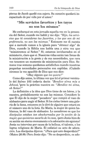 160 En la búsqueda de Dios
pierna de Jacob quedó con cojera. Su corazón quedará in-
capacitado de por vida por el amor."
"Mis servicios favoritos y los tuyos
no son los mismos"
Me embarqué en esta jornada aquella vez en la presen-
cia del Señor, cuando me habló y me dijo: "Hijo, los servi-
cios que tú consideras tus favoritos, y los que son de mi
preferencia, no son los mismos." Entonces me di cuenta
que a menudo vamos a la iglesia para "obtener algo" de
Dios, cuando la Biblia nos habla una y otra vez que
"ministremos al Señor." Sí; estamos involucrados en el
ministerio, claro que sí. Nuestras vidas están tan llenas de
la ministración a la gente y de sus necesidades, que rara
vez tenemos un momento de ministración para Dios. Se-
mana tras semana quedamos satisfechos cuando nuestras
pequeñas necesidades personales son suplidas. ¿Cuándo
oíremos la voz apacible de Dios que nos dice:
"¿Hay alguien que me quiera?"
Como dije antes, la última vez que leí el primer versícu-
lo del Salmo 103 todavía decía: "Bendice alma mía a
Jehová, "pero la práctica nuestra es: "iñendice mi alma,
oh Señor!"
La definición o la idea que Dios tiene de un héroe, y la
nuestra, probablemente no son las mismas. Considere lo
que Él dijo de la mujer "pecadora" que rompió el vaso de
alabastro para ungir al Señor. Si los cielos tienen una gale-
ría de la fama, entonces yo le diré de alguien que estará en
el número uno de la lista. Es María, la mujer de quien ha-
blamos, la del vaso de alabastro. Lo asombroso es que los
discípulos estaban tan abochornados por la acción de la
mujer, que quisieron sacarla de la casa, lpero Jesús hizo de
su acción un eterno monumento a la adoración sin egoismo!
Jesús no intervino por causa de la belleza, el talento, o los
logros religiosos de María. Él enfatizó su acto de adora-
ción. Los discípulos dijeron: "¿Para qué este desperdicio?"
(Mateo 26:8b) Pero Jesús dijo: "No es desperdicio, es ado-
 