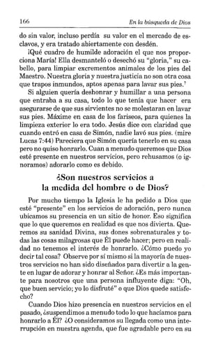 166 En la búsqueda de Dios
do sin valor, incluso perdía su valor en el mercado de es-
clavos, y era tratado abiertamente con desdén.
¡Qué cuadro de humilde adoración el que nos propor-
ciona María! Ella desmanteló o desechó su "gloria," su ca-
bello, para limpiar excrementos animales de los pies del
Maestro. Nuestra gloria y nuestrajusticia no son otra cosa
que trapos inmundos, aptos apenas para lavar sus pies."
Si alguien quería deshonrar y humillar a una persona
que entraba a su casa, todo lo que tenía que hacer era
asegurarse de que sus sirvientes no se molestaran en lavar
sus pies. Máxime en casa de los fariseos, para quienes la
limpieza exterior lo era todo. Jesús dice con claridad que
cuando entró en casa de Simón, nadie lavó sus pies. (mire
Lucas 7:44) Pareciera que Simón quería tenerlo en su casa
pero no quiso honrarlo. Cuan a menudo queremos que Dios
esté presente en nuestros servicios, pero rehusamos (o ig-
noramos) adorarlo como es debido.
¿Son nuestros servicios a
la medida del hombre o de Dios?
Por mucho tiempo la Iglesia le ha pedido a Dios que
esté "presente" en los servicios de adoración, pero nunca
ubicamos su presencia en un sitio de honor. Eso significa
que lo que queremos en realidad es que nos divierta. Que-
remos su sanidad Divina, sus dones sobrenaturales y to-
das las cosas milagrosas que Él puede hacer; pero en reali-
dad no tenemos el interés de honrarlo. ¿Cómo puedo yo
decir tal cosa? Observe por sí mismo si la mayoría de nues-
tros servicios no han sido diseñados para divertir a la gen-
te en lugar de adorar y honrar al Señor. ¿Es más importan-
te para nosotros que una persona influyente diga: "Oh,
que buen servicio; yo lo disfruté" o que Dios quede satisfe-
cho?
Cuando Dios hizo presencia en nuestros servicios en el
pasado, ¿suspendimos a menudo todo lo que hacíamos para
honrarlo a Él? ¿O consideramos su llegada como una inte-
rrupción en nuestra agenda, que fue agradable pero en su
 