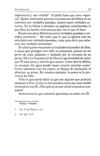 Introducción 15
experiencia y esa verdad? ¿Cuánto hace que tuvo vigen-
cia? Quien realmente procura la presencia del Señor no se
contenta con verdades pasadas; quiere tener verdades ac-
tuales. No se limita a estudiar en páginas enmohecidas lo
que Dios ha hecho; está ansioso por ver lo que él hace.
Existe una gran diferencia entre verdades pasadas y ver-
dades presentes.' Me temo que lo que la Iglesia más ha
estudiado son verdades pasadas y muy poco de lo que sabe-
mos son verdades presentes.
Si usted quiere reconocer al verdadero buscador de Dios,
a aquel que persigue con afán su presencia, piense en un
perro de caza, jadeante y excitado por la cercanía de su
presa. Dé a los buscadores de Dios la oportunidad de saber
que Él está cerca y mire lo que ocurre. Como dice la Biblia,
la cercanía del agua puede hacer ocurrir muchas cosas."
Como sabuesos tras un rastro, se llenan de excitación al
alcanzar su presa. En nuestro ejemplo, la presa es la pre-
sencia de Dios.
Todo lo que puedo decir es que soy alguien que procura
alcanzar a Dios. Como lo son muchos otros que han tenido
encuentros con Él. ¿Por qué no se une usted a nuestra com-
pañía?
Justamente lo que nosotros queremos es estar con Él.
Notas Finales
1. Ver 1ªde Pedro 1:12
2. Ver Job 14:9
 