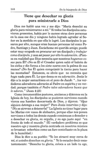 168 En la búsqueda de Dios
Tiene que desechar su gloria
para ministrarle a Dios
Dios me habló una vez y me dijo: "María desechó su
gloria para ministrarme a mí." Si todos los discípulos estu-
vieron presentes, había por lo menos otras doce personas
en la casa ese día y ninguno había logrado agradar al Se-
ñor en la medida en que ella lo logró. Los discípulos lo pa-
saron por alto, aunque eran buenas personas tal como Pe-
dro, Santiago y Juan. Escúcheme mi querido amigo; puede
estar muy ocupado en procurar ser un discípulo y trabajar
como discípulo, y aun asípasarpor alto la adoración. ¿Pien-
sa en realidad que Dios necesita que nosotros hagamos co-
sas para Él? ¿No es Él el Creador quien salió al balcón de
los cielos y dio forma a los siete mares con la palma de sus
manos? ¿No fue Él quien comprimió la tierra para hacer
las montañas? Entonces, es obvio que no necesita que
haga nada para Él. Lo que desea es su adoración. Jesús le
dijo a la mujer samaritana en el pozo de Jacob: "...los ver-
daderos adoradores adorarán al Padre en espíritu y en ver-
dad; porque también el Padre tales adoradores busca que
le adoren. " (Juan 4:23)
Como innumerables pastores, ancianos y diáconos en la
Iglesia de hoy, los discípulos se pusieron nerviosos cuando
vieron esa hambre descarnada de Dios, y dijeron: "iQue
alguien detenga a esa mujer!" Pero Jesús intervino y dijo:
"iNo se atrevan a detenerla!" La Iglesia no tiene lugar para
las Marías con vasos de alabastro, porque ellas nos ponen
nerviosos a todos los demás cuando comienzan a demoler o
a desechar su gloria, su orgullo, y su ego justo aquí "en
frente de todo el mundo." (El verdadero problema es que
nuestro ego y nuestra gloria centrada en nosotros mismos
se levantan soberbios como un faro centellante en la plaza
de la humildad.)
Dios le dice a su pueblo: "Yolos atraeré muy cerca de
mí, si ustedes desechan su gloria." Yo lo escucho decir cons-
tantemente: "Desecha tu gloria, coloca a un lado tu ego,
 