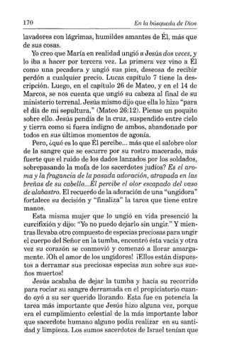 170 En la búsqueda de Dios
lavadores con lágrimas, humildes amantes de Él, más que
de sus cosas.
Yocreo que María en realidad ungió a Jesús dos veces,y
lo iba a hacer por tercera vez. La primera vez vino a Él
como una pecadora y ungió sus pies, deseosa de recibir
perdón a cualquier precio. Lucas capítulo 7 tiene la des-
cripción. Luego, en el capítulo 26 de Mateo, y en el 14 de
Marcos, se nos cuenta que ungió su cabeza al final de su
ministerio terrenal. Jesús mismo dijo que ella lo hizo "para
el día de mi sepultura," (Mateo 26:12). Piense un poquito
sobre ello. Jesús pendía de la cruz, suspendido entre cielo
y tierra como si fuera indigno de ambos, abandonado por
todos en sus últimos momentos de agonía.
Pero, ¿qué es lo que Él percibe... más que el salobre olor
de la sangre que se escurre por su rostro macerado, más
fuerte que el ruido de los dados lanzados por los soldados,
sobrepasando la mofa de los sacerdotes judíos? Es el aro-
ma y la fragancia de la pasada adoración, atrapada en las
breñas de su cabello...Él percibe el olor escapado del vaso
de alabastro. El recuerdo de la adoración de una "ungidora"
fortalece su decisión y "finaliza" la tarea que tiene entre
manos.
Esta misma mujer que lo ungió en vida presenció la
curcifixión y dijo: "Yono puedo dejarlo sin ungir." Y mien-
tras llevaba otro compuesto de especias preciosas para ungir
el cuerpo del Señor en la tumba, encontró ésta vacía y otra
vez su corazón se conmovió y comenzó a llorar amarga-
mente. [Üh el amor de los ungidores! ¡Ellos están dispues-
tos a derramar sus preciosas especias aun sobre sus sue-
ños muertos!
Jesús acababa de dejar la tumba y hacía su recorrido
para rociar su sangre derramada en el propiciatorio cuan-
do oyó a su ser querido llorando. Esta fue en potencia la
tarea más importante que Jesús hizo alguna vez, porque
era el cumplimiento celestial de la más importante labor
que sacerdote humano alguno podía realizar en su santi-
dad y limpieza. Los sumos sacerdotes de Israel tenían que
 