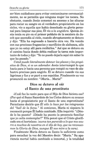 Deseche su gloria 171
ser bien cuidadosos para evitar contaminarse ceremonial-
mente, no se permitía que ninguna mujer los tocara. No
obstante, cuando Jesús comenzó su ascenso a las alturas
para rociar su sangre en el verdadero propiciatorio en los
cielos, vio a aquella que había desechado su gloria perso-
nal para limpiar sus pies; Él vio a la ungidora. Quizás Je-
sús tenía su pie en el primer peldaño de la escalera de Ja-
cob que ascendía al cielo, cuando abruptamente se detuvo
y dijo: "Ella ha regresado a hacerlo otra vez. Ha venido
con sus preciosas fragancias y sacrificios de alabanza, sólo
que yo no estoy allí para recibirlos." Así que se detuvo en
el camino hacia donde debía realizar la tarea más impor-
tante de todas y dijo: "Yono puedo dejarla aquí sin saber lo
que ha pasado."
Usted puede literalmente detener los planes y los propó-
sitos de Dios, si es un adorador. Jesús interrumpió lo que
hacía para ir hacia una persona que rompió su vaso de ala-
bastro precioso para ungirlo. Él se detuvo cuando vio sus
lágrimas y fue y se paró a sus espaldas. Finalmente su voz
pronunció su nombre: "iMaría... María!"
Dios se detuvo al oír
el llanto de una prostituta
¿Cuál fue la razón para que el Hijo de Dios hiciera eso?
¿Por qué el Sumo Sacerdote de los Cielos detuvo su avance
hacia el propiciatorio por el llanto de una exprostituta?
Permítame decirle que Él sólo lo hace por los integrantes
del "hall de la fama." Al comienzo, María ni siquiera lo
reconoció porque Él había cambiado. Ella inquirió: "¿Dón-
de lo ha puesto? ¿Dónde ha puesto la presencia familiar
que yo solía contemplar?" Ella pensó que el Cristo glorifi-
cado era el hortelano. (suena tan parecido a lo que nos ocu-
rre a muchos de nosotros en el día de hoy, que no reconoce-
mos la Gloria de Dios, aunque Él nos mire a la cara).
Finalmente María detuvo su llanto lo suficiente como
para escuchar la voz del Maestro decir: "María." Su apa-
riencia mortal había cambiado a inmortal, y la totalidad
 