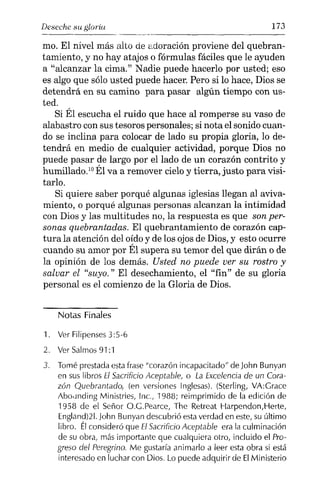 Deseche su gloria 173
-----,-------------
mo. El nivel más alto de adoración proviene del quebran-
tamiento, y no hay atajos o fórmulas fáciles que le ayuden
a "alcanzar la cima." Nadie puede hacerlo por usted; eso
es algo que sólo usted puede hacer. Pero si lo hace, Dios se
detendrá en su camino para pasar algún tiempo con us-
ted.
Si Él escucha el ruido que hace al romperse su vaso de
alabastro con sus tesoros personales; si nota el sonido cuan-
do se inclina para colocar de lado su propia gloria, lo de-
tendrá en medio de cualquier actividad, porque Dios no
puede pasar de largo por el lado de un corazón contrito y
humillado.IDÉl va a remover cielo y tierra, justo para visi-
tarlo.
Si quiere saber porqué algunas iglesias llegan al aviva-
miento, o porqué algunas personas alcanzan la intimidad
con Dios y las multitudes no, la respuesta es que son per-
sonas quebrantadas. El quebrantamiento de corazón cap-
tura la atención del oído y de los ojos de Dios, y esto ocurre
cuando su amor por Él supera su temor del que dirán o de
la opinión de los demás. Usted no puede ver su rostro y
salvar el "suyo." El desechamiento, el "fin" de su gloria
personal es el comienzo de la Gloria de Dios.
Notas Finales
1. Ver Filipenses3:5-6
2. Ver Salmos 91:1
3. Tomé prestada estafrase "corazón incapacitado" de John Bunyan
en sus libros El Sacrificio Aceptable, o La Excelencia de un Cora-
zón Quebrantado, (en versiones Inglesas). (Sterling, VA:Grace
Abo.rnding Ministries, Inc., 1988; reimprimido de la edición de
1958 de el Señor O.G.Pearce, The Retreat Harpendon,Herte,
England)21. lohn Bunyan descubrió estaverdad en este, su último
libro. Élconsideró que El Sacrificio Aceptable era la culminación
de su obra, más importante que cualquiera otro, incluido el Pro-
greso del Peregrino. Me gustaría animarlo a leer esta obra si está
interesado en luchar con Dios. Lo puede adquirir de ElMinisterio
 