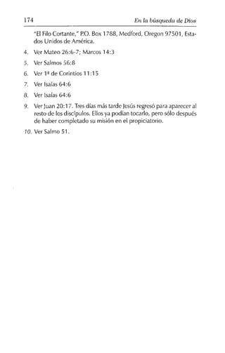 174 En la búsqueda de Dios
"ElFilo Cortante," P.O.Box 1733, Medford, Oregon 97501, Esta-
dos Unidos de América.
4. Ver Mateo 26:6-7; Marcos 14:3
5. Ver Salmos 56:3
6. Ver 1ªde Corintios 11 :15
7. Ver Isaías 64:6
8. Ver Isaías 64:6
9. VerJuan 20:17. Tresdías más tarde Jesús regresó para aparecer al
resto de los discípulos. Ellosya podían tocarlo, pero sólo después
de haber completado su misión en el propiciatorio.
10. Ver Salmo 51.
 