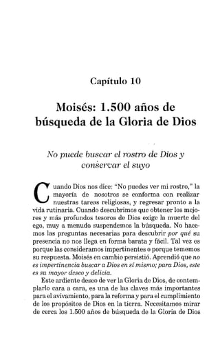Capítulo 10
Moisés: 1.500 años de
búsqueda de la Gloria de Dios
No puede buscar el rostro de Dios y
conservar el suyo
C
uando Dios nos dice: "No puedes ver mi rostro," la
mayoría de nosotros se conforma con realizar
nuestras tareas religiosas, y regresar pronto a la
vida rutinaria. Cuando descubrimos que obtener los mejo-
res y más profundos tesoros de Dios exige la muerte del
ego, muy a menudo suspendemos la búsqueda. No hace-
mos las preguntas necesarias para descubrir por qué su
presencia no nos llega en forma barata y fácil. Tal vez es
porque las consideramos impertinentes o porque tememos
su respuesta. Moisés en cambio persistió. Aprendió que no
es impertinencia buscar a Dios en sí mismo; para Dios, este
es su mayor deseo y delicia.
Este ardiente deseo de ver la Gloria de Dios, de contem-
plarlo cara a cara, es una de las claves más importantes
para el avivamiento, para la reforma y para el cumplimiento
de los propósitos de Dios en la tierra. Necesitamos mirar
de cerca los 1.500 años de búsqueda de la Gloria de Dios
 