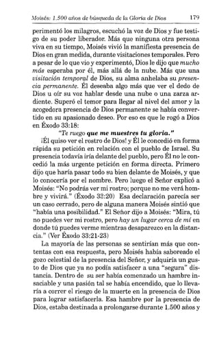 Moisés: 1.500 allos de búsqueda de la Gloria de Dios 179
perimentó los milagros, escuchó la voz de Dios y fue testi-
go de su poder liberador. Más que ninguna otra persona
viva en su tiempo, Moisés vivió la manifiesta presencia de
Dios en gran medida, durante visitaciones temporales. Pero
a pesar de lo que vio y experimentó, Dios le dijo que mucho
más esperaba por él, más allá de la nube. Más que una
visitación temporal de Dios, su alma anhelaba su presen-
cia permanente. Él deseaba algo más que ver el dedo de
Dios u oír su voz hablar desde una nube o una zarza ar-
diente. Superó el temor para llegar al nivel del amor y la
acogedora presencia de Dios permanente se había conver-
tido en su apasionado deseo. Por eso es que le rogó a Dios
en Éxodo 33:18:
"Te ruego que me muestres tu gloria."
¡Él quiso ver el rostro de Dios! y Élle concedió en forma
rápida su petición en relación con el pueblo de Israel. Su
presencia todavía iría delante del pueblo, pero Él no le con-
cedió la más urgente petición en forma directa. Primero
dijo que haría pasar todo su bien delante de Moisés, y que
lo conocería por el nombre. Pero luego el Señor explicó a
Moisés: "No podrás ver mi rostro; porque no me verá hom-
bre y vivirá." (Éxodo 33:20) Esa declaración parecía ser
un caso cerrado, pero de alguna manera Moisés sintió que
"había una posibilidad." El Señor dijo a Moisés: "Mira, tú
no puedes ver mi rostro, pero hay un lugar cerca de mí en
donde tú puedes verme mientras desaparezco en la distan-
cia." (Ver Éxodo 33:21-23)
La mayoría de las personas se sentirían más que con-
tentas con esa respuesta, pero Moisés había saboreado el
gozo celestial de la presencia del Señor, y adquiría un gus-
to de Dios que ya no podía satisfacer a una "segura" dis-
tancia. Dentro de su ser había comenzado un hambre in-
saciable y una pasión tal se había encendido, que lo lleva-
ría a correr el riesgo de la muerte en la presencia de Dios
para lograr satisfacerla. Esa hambre por la presencia de
Dios, estaba destinada a prolongarse durante 1.500 años y
 